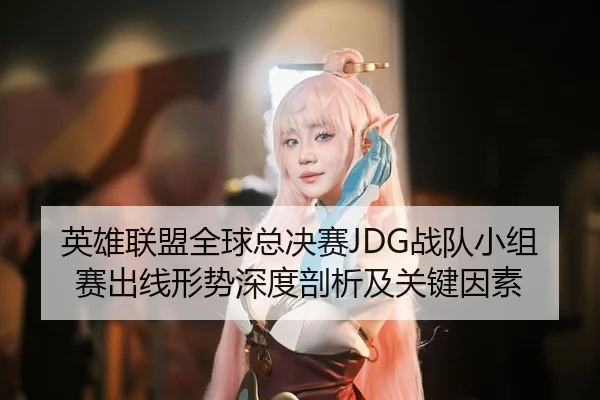 英雄联盟全球总决赛JDG战队小组赛出线形势深度剖析及关键因素