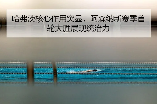 哈弗茨核心作用突显，阿森纳新赛季首轮大胜展现统治力