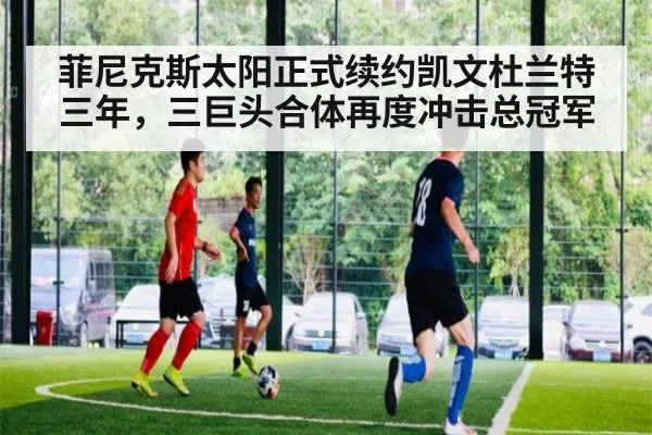 菲尼克斯太阳正式续约凯文杜兰特三年,三巨头合体再度冲击总冠军